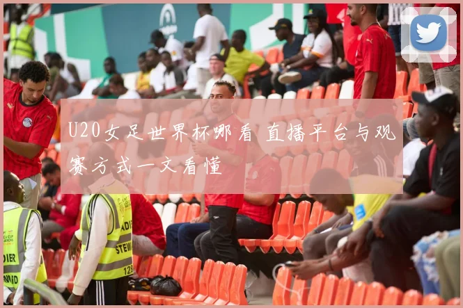 U20女足世界杯哪看 直播平台与观赛方式一文看懂