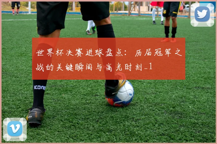 世界杯决赛进球盘点:历届冠军之战的关键瞬间与高光时刻_1