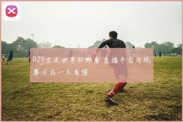 U20女足世界杯哪看 直播平台与观赛方式一文看懂