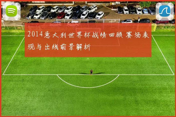 2014意大利世界杯战绩回顾 赛场表现与出线前景解析