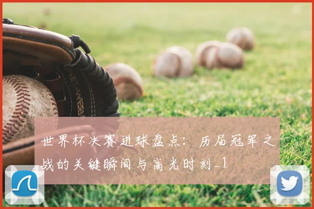 世界杯决赛进球盘点:历届冠军之战的关键瞬间与高光时刻_1