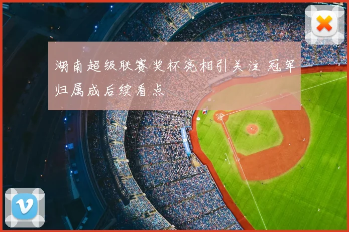 湖南超级联赛奖杯亮相引关注 冠军归属成后续看点