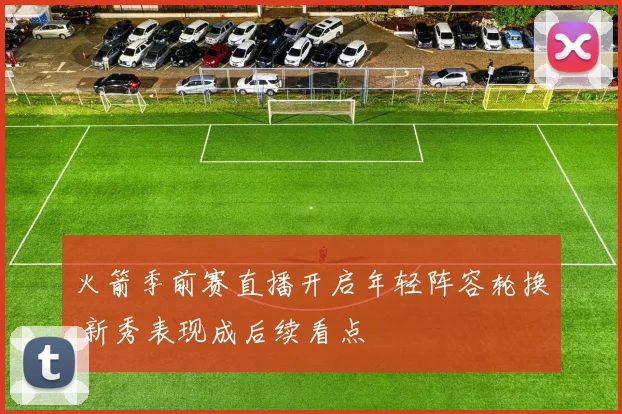 火箭季前赛直播开启年轻阵容轮换 新秀表现成后续看点