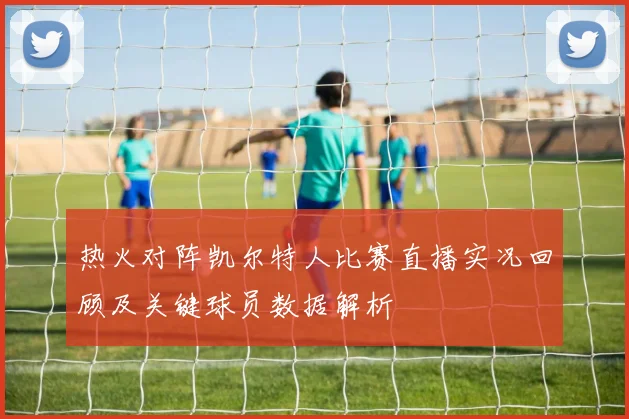 热火对阵凯尔特人比赛直播实况回顾及关键球员数据解析