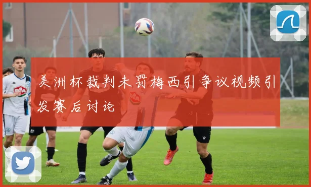 美洲杯裁判未罚梅西引争议视频引发赛后讨论